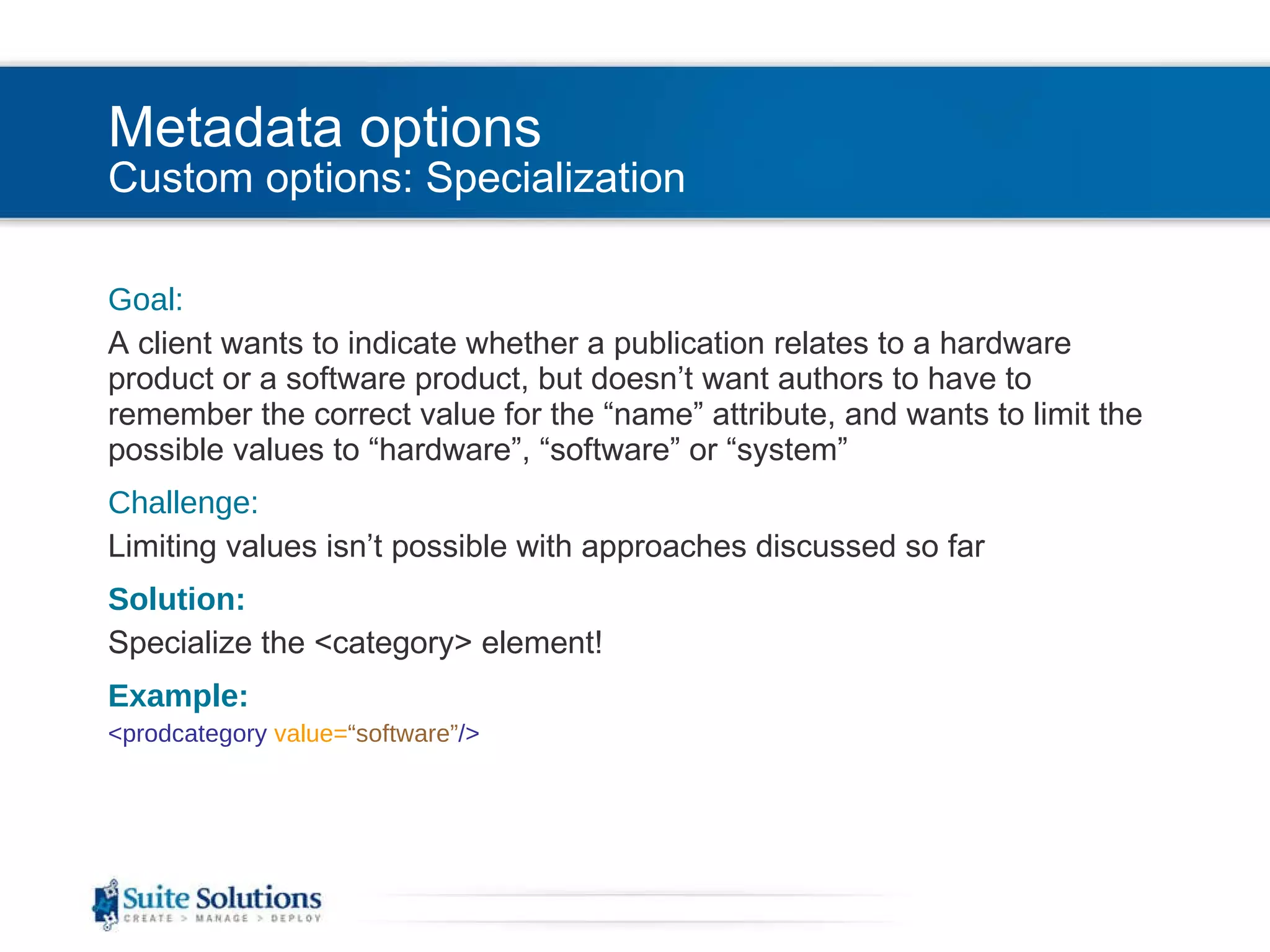 Metadata options Custom options: Specialization Goal: A client wants to indicate whether a publication relates to a hardware product or a software product, but doesn’t want authors to have to remember the correct value for the “name” attribute, and wants to limit the possible values to “hardware”, “software” or “system” Challenge: Limiting values isn’t possible with approaches discussed so far Solution: Specialize the <category> element! Example: <prodcategory  value= “software” /> 
