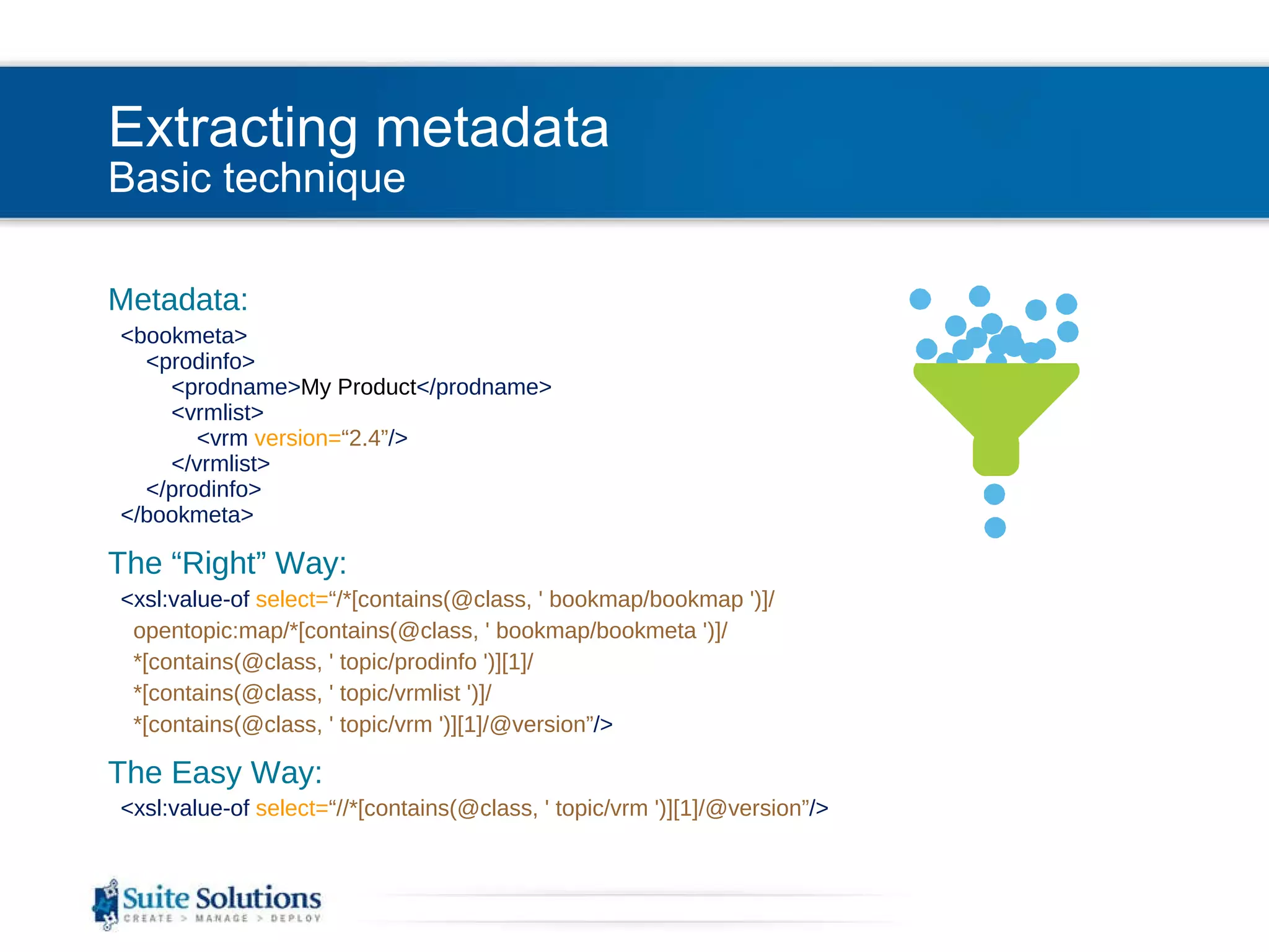 Extracting metadata Basic technique Metadata: <bookmeta>   <prodinfo>   <prodname> My Product </prodname>   <vrmlist>   <vrm  version= “2.4” />   </vrmlist>   </prodinfo>   </bookmeta> The “Right” Way: <xsl:value-of  select= “/*[contains(@class, ' bookmap/bookmap ')]/ opentopic:map/*[contains(@class, ' bookmap/bookmeta ')]/ *[contains(@class, ' topic/prodinfo ')][1]/ *[contains(@class, ' topic/vrmlist ')]/ *[contains(@class, ' topic/vrm ')][1]/@version” /> The Easy Way: <xsl:value-of  select= “//*[contains(@class, ' topic/vrm ')][1]/@version” /> 