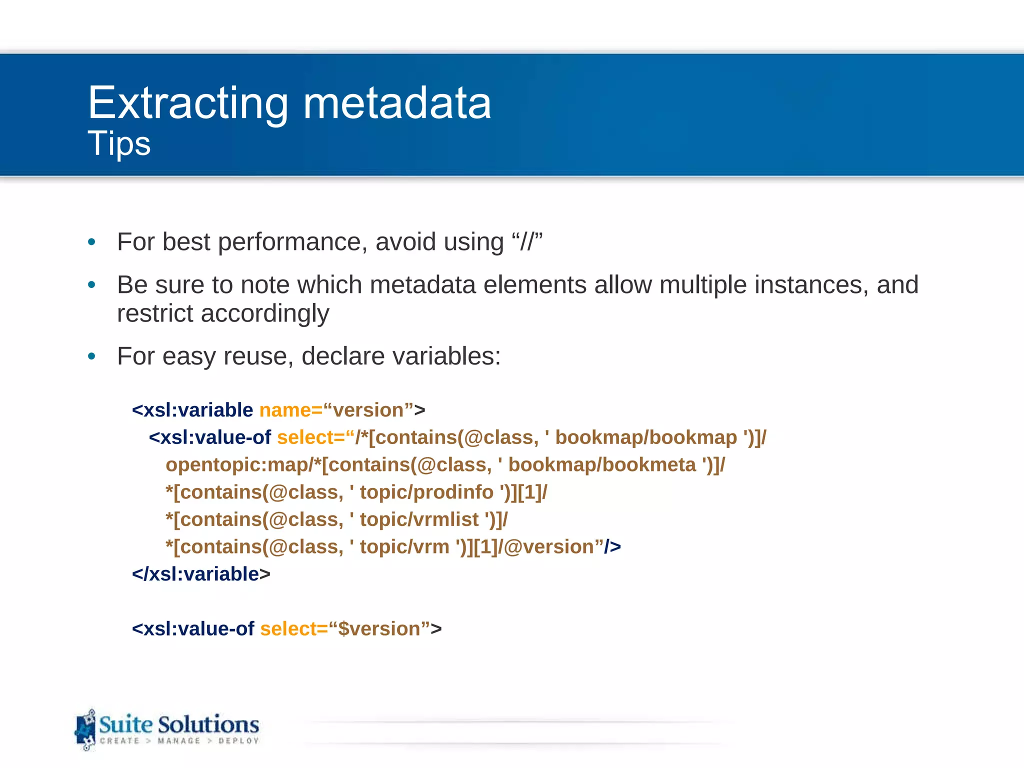 Extracting metadata Tips For best performance, avoid using “//” Be sure to note which metadata elements allow multiple instances, and restrict accordingly For easy reuse, declare variables: <xsl:variable  name= “version” > <xsl:value-of  select=“ /*[contains(@class, ' bookmap/bookmap ')]/ opentopic:map/*[contains(@class, ' bookmap/bookmeta ')]/ *[contains(@class, ' topic/prodinfo ')][1]/ *[contains(@class, ' topic/vrmlist ')]/ *[contains(@class, ' topic/vrm ')][1]/@version” /> </xsl:variable > <xsl:value-of  select= “$version” > 