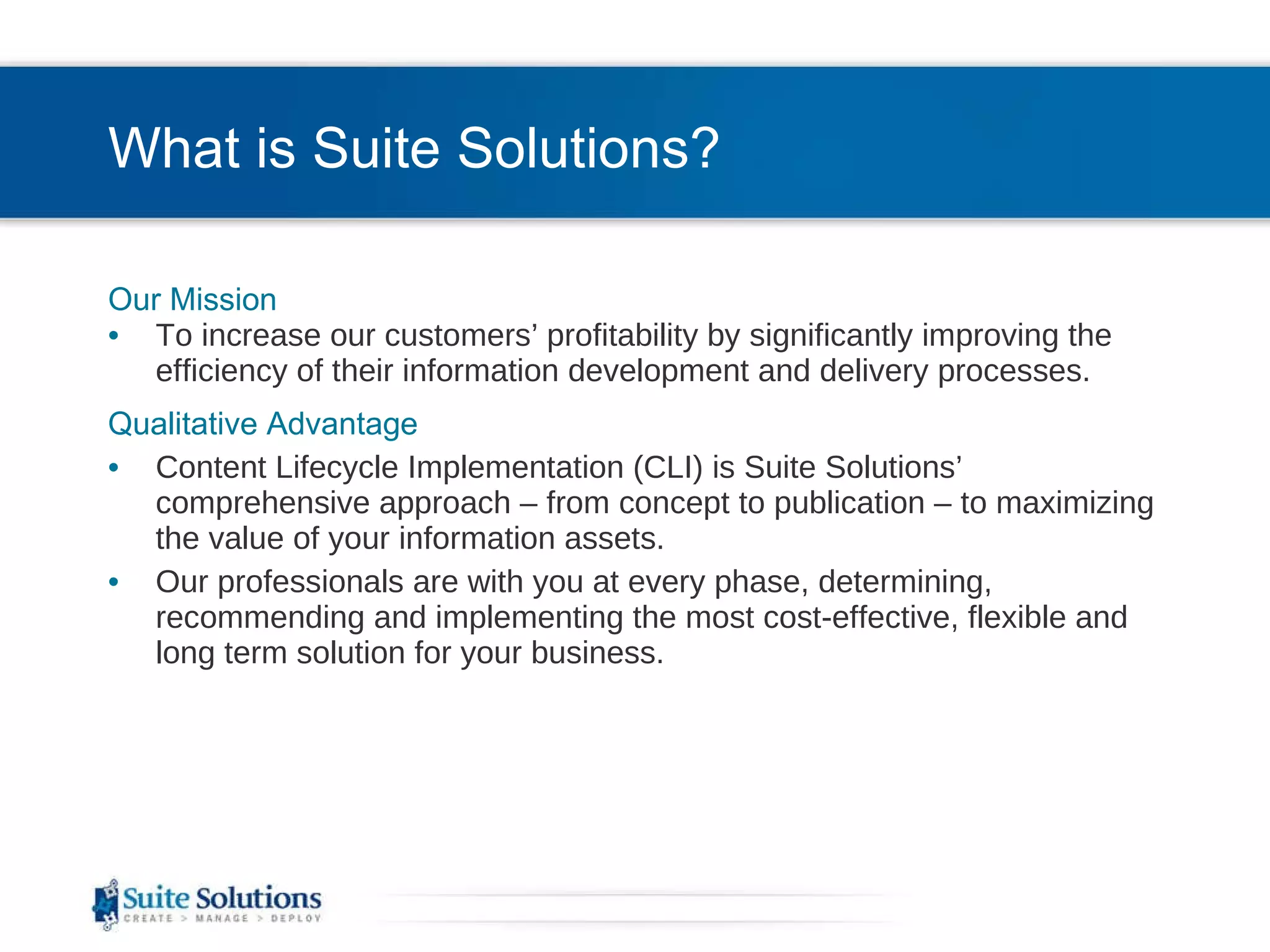 What is Suite Solutions? Our Mission To increase our customers’ profitability by significantly improving the efficiency of their information development and delivery processes. Qualitative Advantage Content Lifecycle Implementation (CLI) is Suite Solutions’  comprehensive approach – from concept to publication – to maximizing the value of your information assets. Our professionals are with you at every phase, determining, recommending and implementing the most cost-effective, flexible and long term solution for your business. 
