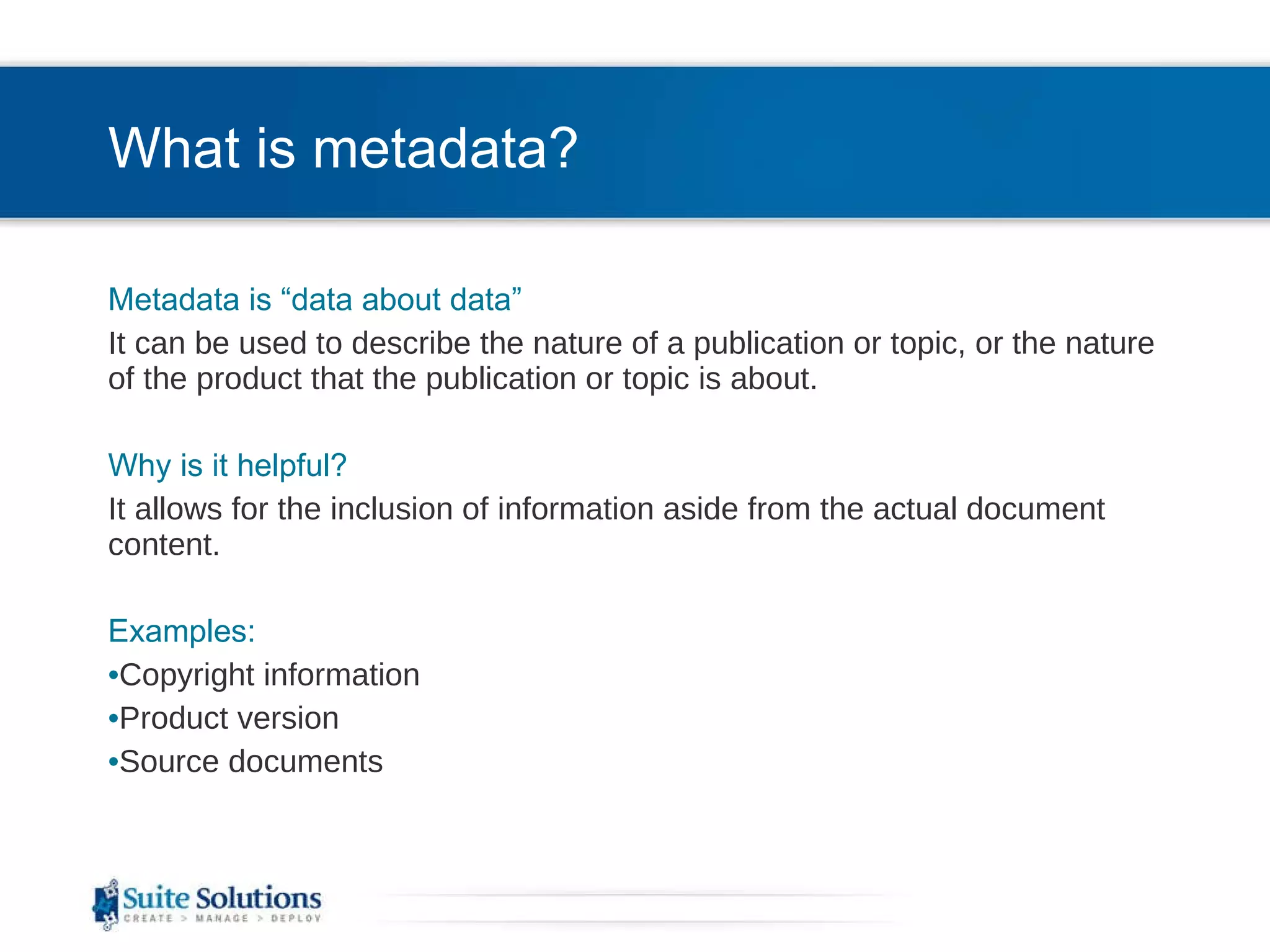 What is metadata? Metadata is “data about data” It can be used to describe the nature of a publication or topic, or the nature of the product that the publication or topic is about. Why is it helpful? It allows for the inclusion of information aside from the actual document content.  Examples: Copyright information Product version Source documents 