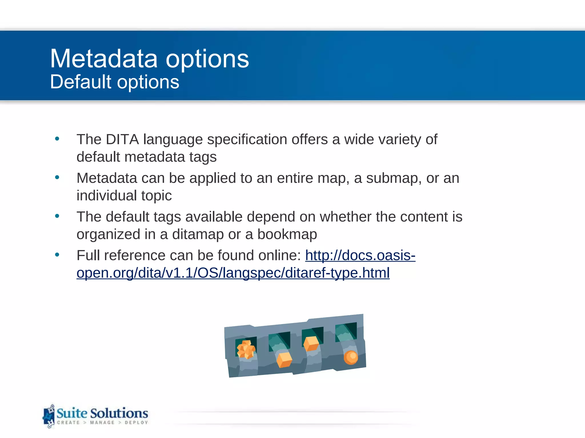 Metadata options Default options The DITA language specification offers a wide variety of default metadata tags Metadata can be applied to an entire map, a submap, or an individual topic The default tags available depend on whether the content is organized in a ditamap or a bookmap Full reference can be found online:  http://docs.oasis-open.org/dita/v1.1/OS/langspec/ditaref-type.html 