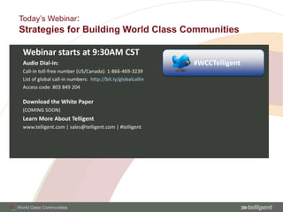 Today’s Webinar: Strategies for Building World Class Communities Webinar starts at 9:30AM CST Audio Dial-in: Call-in toll-free number (US/Canada): 1-866-469-3239 List of global call-in numbers:  http://bit.ly/globalcallin  Access code: 803 849 204 Download the White Paper (COMING SOON) Learn More About Telligent www.telligent.com | sales@telligent.com | #telligent #WCCTelligent 