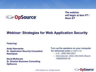 The webinar
                                                                         will begin at 9am PT /
                                                                         Noon ET




Webinar: Strategies for Web Application Security

Featuring:

Andy Hoernecke                                       Turn up the speakers on your computer
Sr. Application Security Consultant                  for streamed audio or dial in to:
Neohapsis                                              – U.S.: (888) 669-5051
                                                       – International: (303) 330-0440 (Room:
David McKenzie                                            *8886695051#)
Sr. Director Business Consulting
OpSource

                            © 2010 OpSource, Inc. All rights reserved.
 
