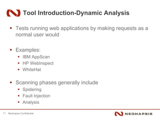 Tool Introduction-Dynamic Analysis

           Tests running web applications by making requests as a
           normal user would

           Examples:
                 IBM AppScan
                 HP WebInspect
                 WhiteHat

           Scanning phases generally include
                 Spidering
                 Fault Injection
                 Analysis

11   Neohapsis Confidential
 