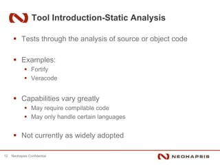 Tool Introduction-Static Analysis

           Tests through the analysis of source or object code

           Examples:
                 Fortify
                 Veracode


           Capabilities vary greatly
                 May require compilable code
                 May only handle certain languages


           Not currently as widely adopted

12   Neohapsis Confidential
 