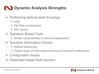 Dynamic Analysis Strengths

           Performing tedious tests (Fuzzing)
                 XSS
                 File Path manipulation
                 SSL issues
           Signature Based Tests
                 Known vulnerabilities in common applications
           Sensitive Information Checks
                 Default files/scripts
                 Certain types of information disclosure (internal IP addresses)
           Configuration Issues
           Parameter based fault injection

13   Neohapsis Confidential
 