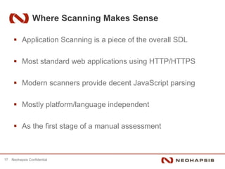 Where Scanning Makes Sense

           Application Scanning is a piece of the overall SDL

           Most standard web applications using HTTP/HTTPS

           Modern scanners provide decent JavaScript parsing

           Mostly platform/language independent

           As the first stage of a manual assessment



17   Neohapsis Confidential
 