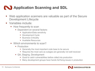 Application Scanning and SDL

           Web application scanners are valuable as part of the Secure
           Development Lifecycle
           Variables include:
                 How frequently to scan
                       Dependent on several factors:
                              Application/Data sensitivity
                              Development Cycle
                              Business Criticality
                              Available Resources
                 Which environments to scan?
                       Production
                              Generally the most important code base to be secure
                              Requires the most care as outages are generally not well received
                       QA, Staging, Development
                              Good to catch vulnerabilities before rolled into production
                              Many development groups have hands full fixing issues in production


19   Neohapsis Confidential
 