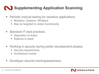 Supplementing Application Scanning

           Periodic manual testing for sensitive applications
                 Blackbox, Greybox, Whitebox
                 May be targeted to certain functionality


           Standard IT best practices
                 Separation of duties
                 Defense in depth


           Working in security during earlier development phases
                 Security requirements
                 Architecture review

           Developer security training/awareness

21   Neohapsis Confidential
 