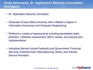 Andy Hoernecke, Sr. Application Security Consultant,
Neohapsis

 • Sr. Application Security Consultant


 • Graduate of Iowa State University with a Master's degree in
   Information Assurance and Computer Engineering.


 • Performs a variety of assessments including penetration tests,
   blackbox / whitebox assessment, SDLC review, and security tool
   implementation


 • Industries Served include Federal/Local Government, Financial
   Services, Entertainment, Manufacturing, Retail, and Internet
   Service Providers



                         © 2010 OpSource, Inc. All rights reserved.
 