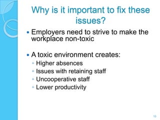 Why is it important to fix these
                issues?
   Employers need to strive to make the
    workplace non-toxic

   A toxic environment creates:
    ◦   Higher absences
    ◦   Issues with retaining staff
    ◦   Uncooperative staff
    ◦   Lower productivity



                                           10
 