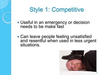 Style 1: Competitive

   Useful in an emergency or decision
    needs to be make fast

   Can leave people feeling unsatisfied
    and resentful when used in less urgent
    situations.




                                         15
 