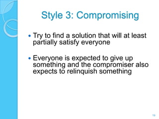 Style 3: Compromising

   Try to find a solution that will at least
    partially satisfy everyone

   Everyone is expected to give up
    something and the compromiser also
    expects to relinquish something




                                                19
 