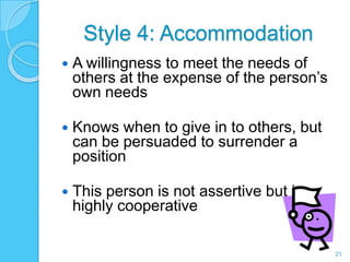Style 4: Accommodation
   A willingness to meet the needs of
    others at the expense of the person’s
    own needs

   Knows when to give in to others, but
    can be persuaded to surrender a
    position

   This person is not assertive but is
    highly cooperative

                                            21
 