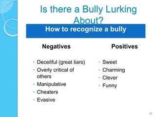 Is there a Bully Lurking
            About?
     How to recognize a bully

    Negatives                    Positives

◦ Deceitful (great liars)   ◦ Sweet
◦ Overly critical of        ◦ Charming
  others                    ◦ Clever
◦ Manipulative              ◦ Funny
◦ Cheaters
◦ Evasive

                                             26
 