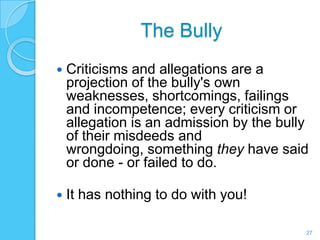 The Bully
   Criticisms and allegations are a
    projection of the bully's own
    weaknesses, shortcomings, failings
    and incompetence; every criticism or
    allegation is an admission by the bully
    of their misdeeds and
    wrongdoing, something they have said
    or done - or failed to do.

   It has nothing to do with you!

                                          27
 