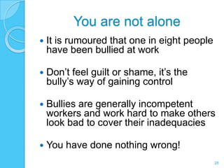 You are not alone
   It is rumoured that one in eight people
    have been bullied at work

   Don’t feel guilt or shame, it’s the
    bully’s way of gaining control

   Bullies are generally incompetent
    workers and work hard to make others
    look bad to cover their inadequacies

   You have done nothing wrong!
                                              28
 