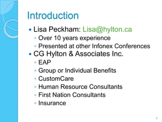 Introduction
   Lisa Peckham: Lisa@hylton.ca
    ◦ Over 10 years experience
    ◦ Presented at other Infonex Conferences
   CG Hylton & Associates Inc.
    ◦   EAP
    ◦   Group or Individual Benefits
    ◦   CustomCare
    ◦   Human Resource Consultants
    ◦   First Nation Consultants
    ◦   Insurance

                                               3
 