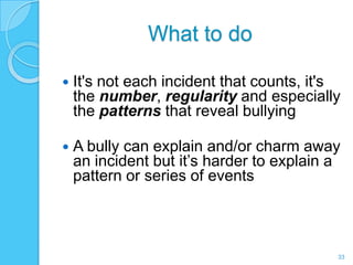 What to do

   It's not each incident that counts, it's
    the number, regularity and especially
    the patterns that reveal bullying

   A bully can explain and/or charm away
    an incident but it’s harder to explain a
    pattern or series of events



                                           33
 