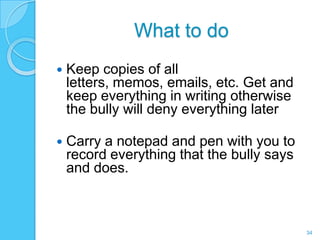 What to do
   Keep copies of all
    letters, memos, emails, etc. Get and
    keep everything in writing otherwise
    the bully will deny everything later

   Carry a notepad and pen with you to
    record everything that the bully says
    and does.



                                            34
 