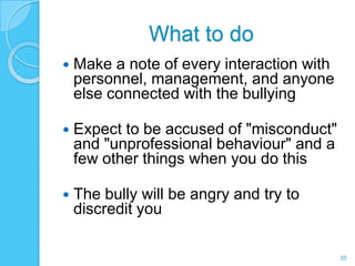 What to do
   Make a note of every interaction with
    personnel, management, and anyone
    else connected with the bullying

   Expect to be accused of "misconduct"
    and "unprofessional behaviour" and a
    few other things when you do this

   The bully will be angry and try to
    discredit you

                                            35
 