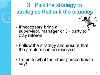 3. Pick the strategy or
strategies that suit the situation

   If necessary bring a
    supervisor, manager or 3rd party to
    play referee

   Follow the strategy and ensure that
    the problem can be resolved

   Listen to what the other person has to
    say!
                                             42
 