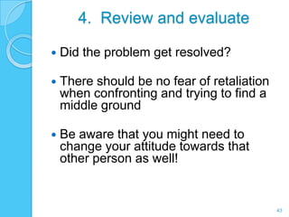 4. Review and evaluate

   Did the problem get resolved?

   There should be no fear of retaliation
    when confronting and trying to find a
    middle ground

   Be aware that you might need to
    change your attitude towards that
    other person as well!


                                             43
 