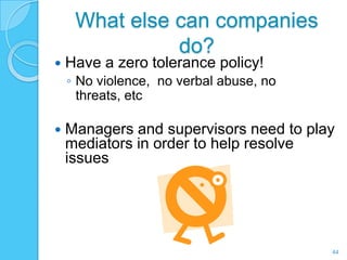 What else can companies
               do?
   Have a zero tolerance policy!
    ◦ No violence, no verbal abuse, no
      threats, etc

   Managers and supervisors need to play
    mediators in order to help resolve
    issues




                                         44
 