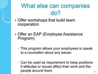 What else can companies
                do?
   Offer workshops that build team
    cooperation

   Offer an EAP (Employee Assistance
    Program)

    ◦ This program allows your employees to speak
      to a counsellor about any issues

    ◦ Can be used as requirement to keep positions
      if attitudes or issues affect their work and the
      people around them                               45
 