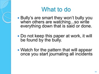 What to do
   Bully’s are smart they won’t bully you
    when others are watching...so write
    everything down that is said or done.

   Do not keep this paper at work, it will
    be found by the bully.

   Watch for the pattern that will appear
    once you start journaling all incidents


                                              49
 