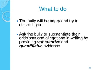 What to do

   The bully will be angry and try to
    discredit you

   Ask the bully to substantiate their
    criticisms and allegations in writing by
    providing substantive and
    quantifiable evidence




                                               53
 