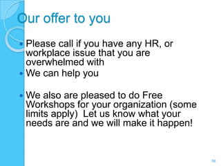 Our offer to you
 Please call if you have any HR, or
  workplace issue that you are
  overwhelmed with
 We can help you

   We also are pleased to do Free
    Workshops for your organization (some
    limits apply) Let us know what your
    needs are and we will make it happen!


                                            56
 