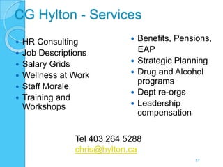 CG Hylton - Services
   HR Consulting               Benefits, Pensions,
   Job Descriptions             EAP
   Salary Grids                Strategic Planning
   Wellness at Work            Drug and Alcohol
                                 programs
   Staff Morale
                                Dept re-orgs
   Training and
    Workshops                   Leadership
                                 compensation


                Tel 403 264 5288
                chris@hylton.ca
                                               57
 