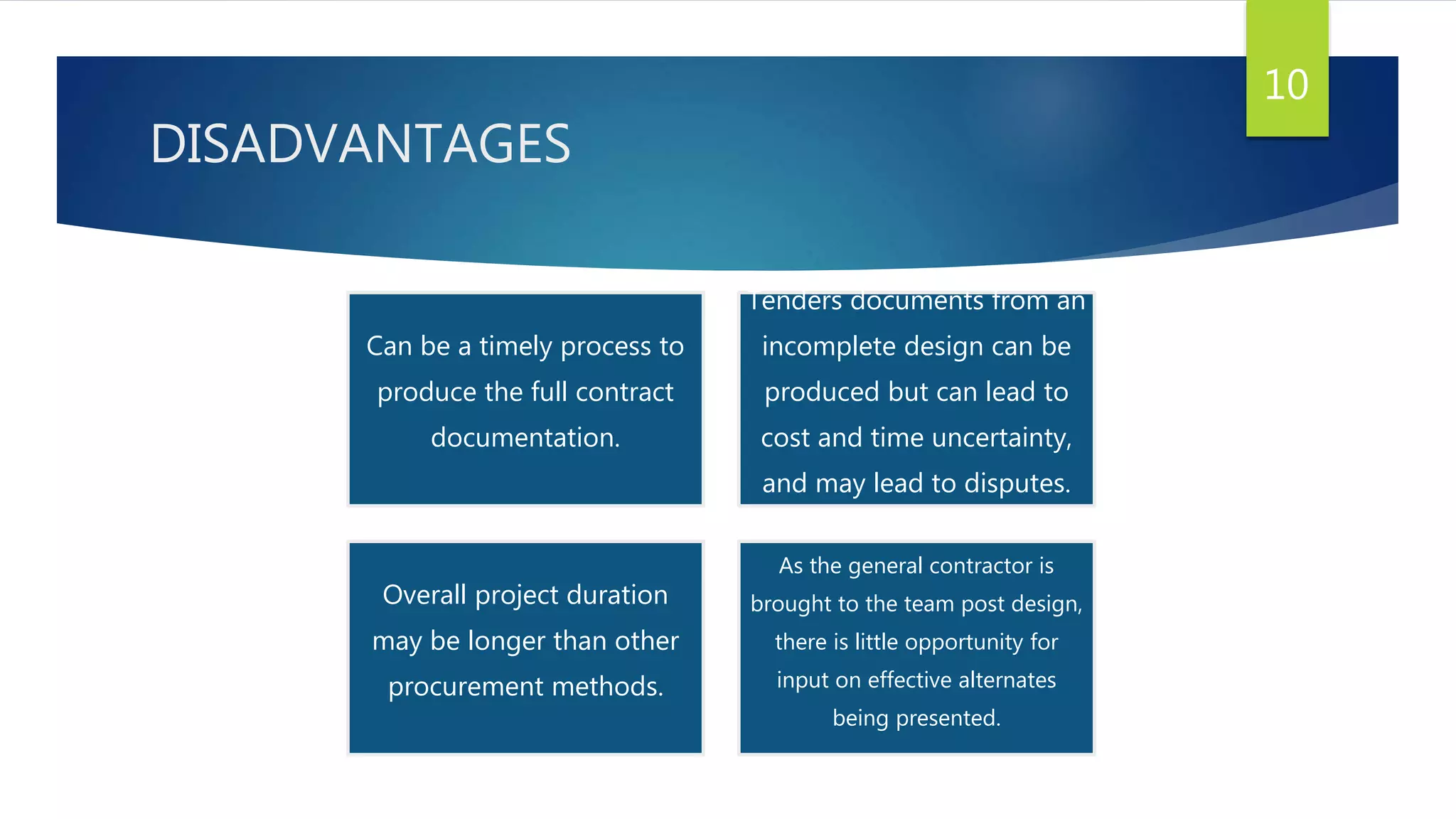 DISADVANTAGES
10
Can be a timely process to
produce the full contract
documentation.
Tenders documents from an
incomplete design can be
produced but can lead to
cost and time uncertainty,
and may lead to disputes.
Overall project duration
may be longer than other
procurement methods.
As the general contractor is
brought to the team post design,
there is little opportunity for
input on effective alternates
being presented.
 