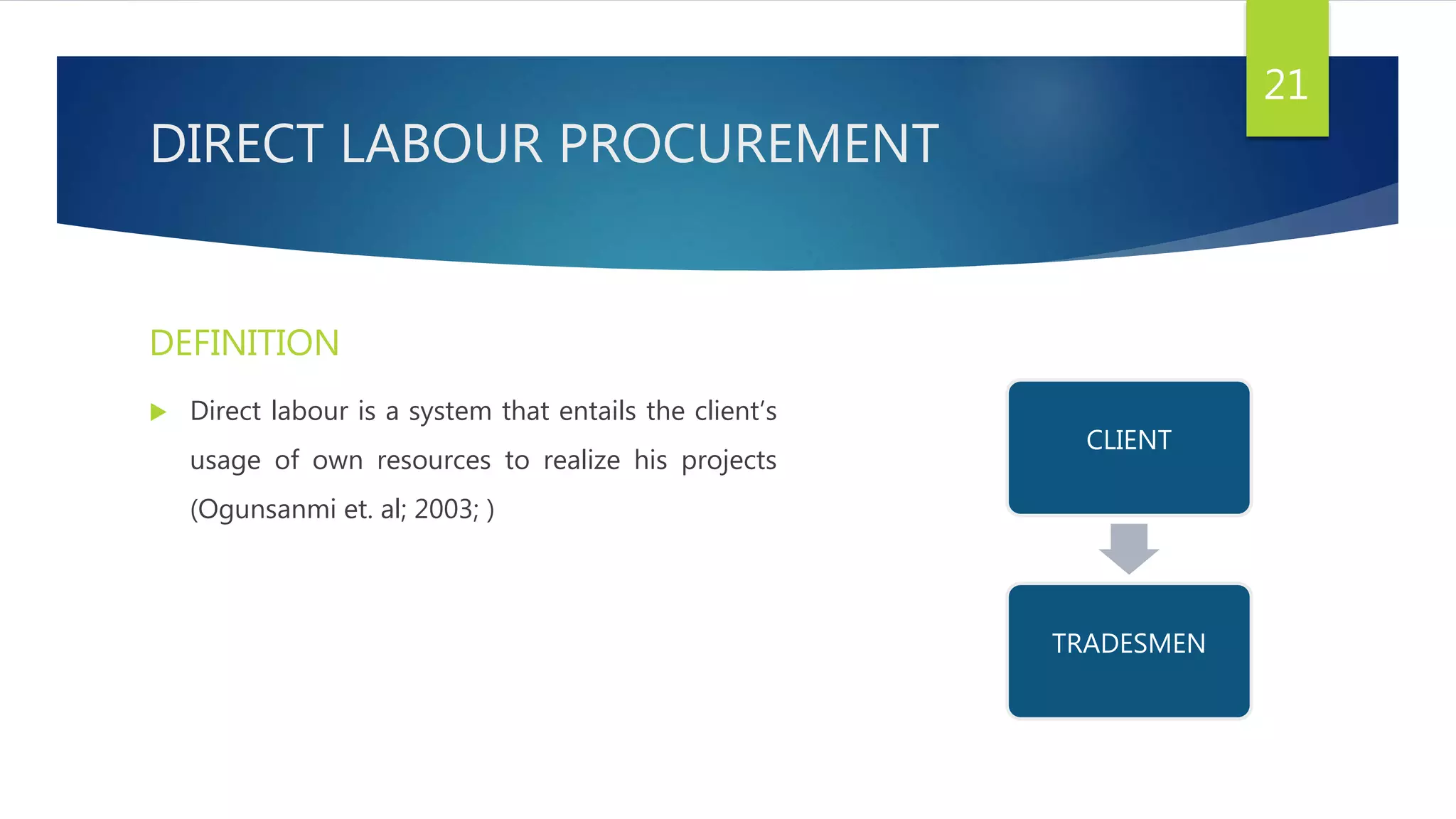 DIRECT LABOUR PROCUREMENT
DEFINITION
 Direct labour is a system that entails the client’s
usage of own resources to realize his projects
(Ogunsanmi et. al; 2003; )
21
CLIENT
TRADESMEN
 