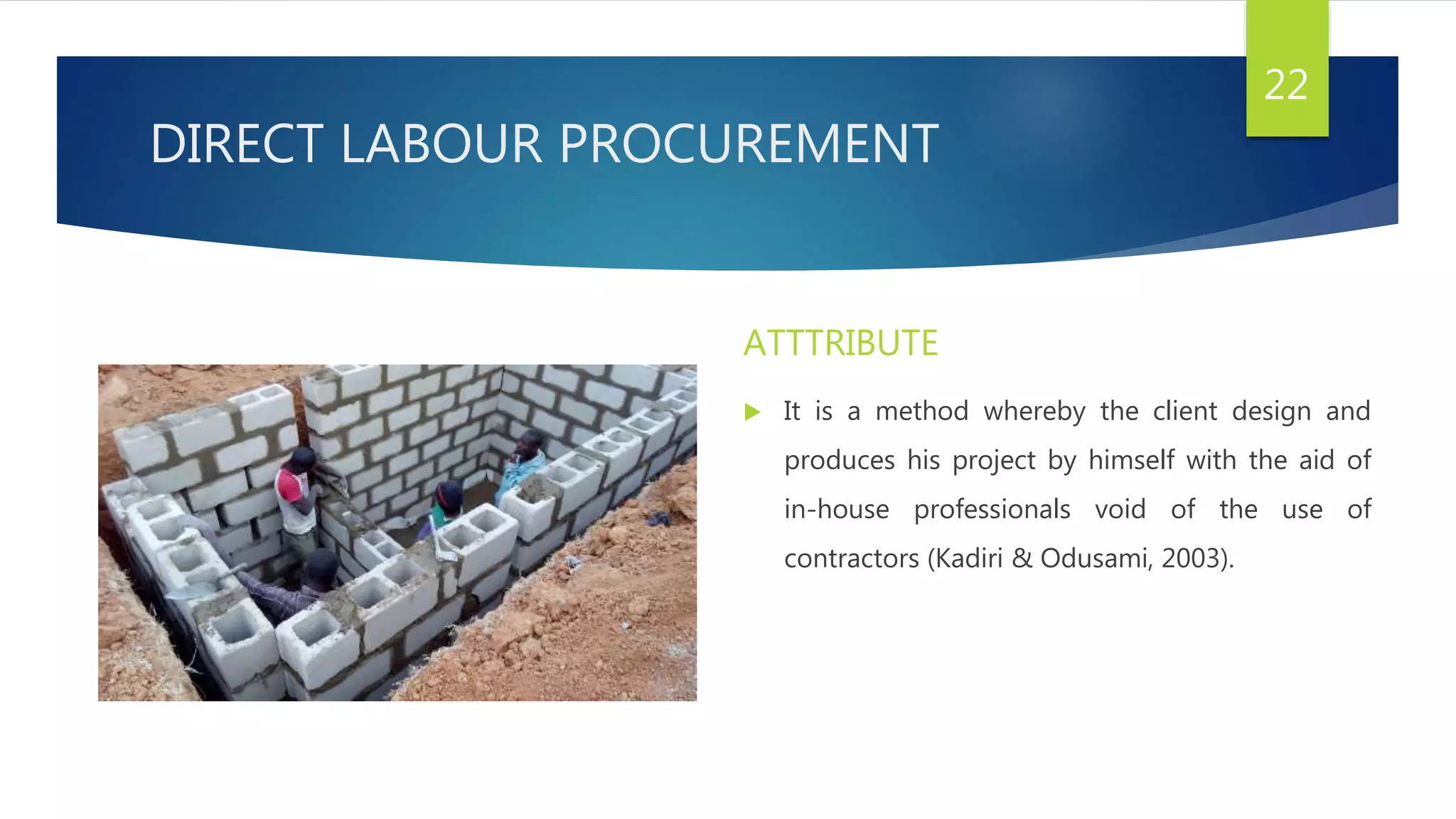 DIRECT LABOUR PROCUREMENT
ATTTRIBUTE
 It is a method whereby the client design and
produces his project by himself with the aid of
in-house professionals void of the use of
contractors (Kadiri & Odusami, 2003).
22
 