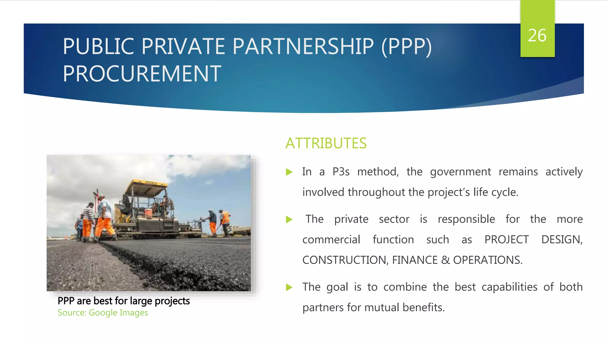 PUBLIC PRIVATE PARTNERSHIP (PPP)
PROCUREMENT
ATTRIBUTES
 In a P3s method, the government remains actively
involved throughout the project’s life cycle.
 The private sector is responsible for the more
commercial function such as PROJECT DESIGN,
CONSTRUCTION, FINANCE & OPERATIONS.
 The goal is to combine the best capabilities of both
partners for mutual benefits.
26
PPP are best for large projects
Source: Google Images
 