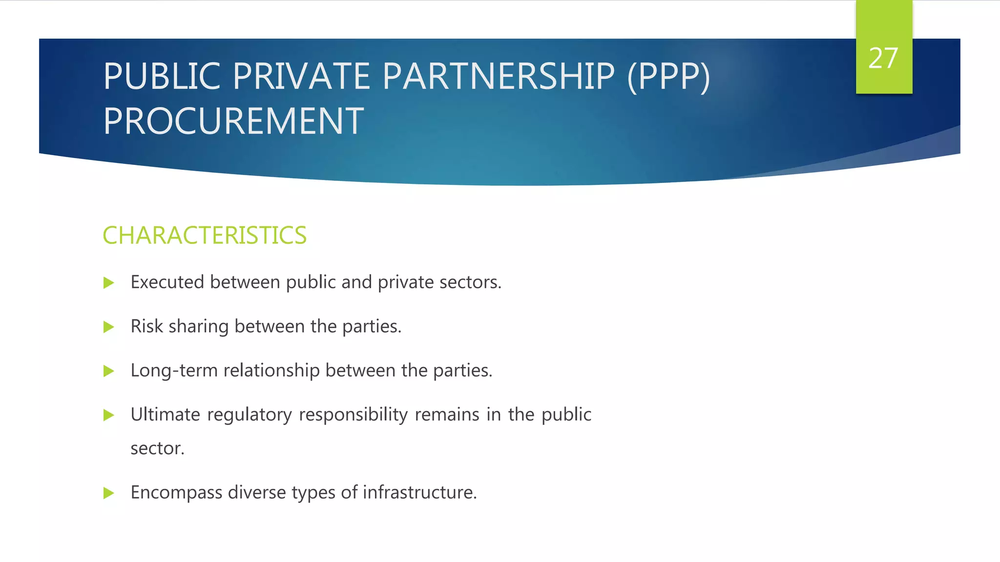 PUBLIC PRIVATE PARTNERSHIP (PPP)
PROCUREMENT
CHARACTERISTICS
 Executed between public and private sectors.
 Risk sharing between the parties.
 Long-term relationship between the parties.
 Ultimate regulatory responsibility remains in the public
sector.
 Encompass diverse types of infrastructure.
27
 