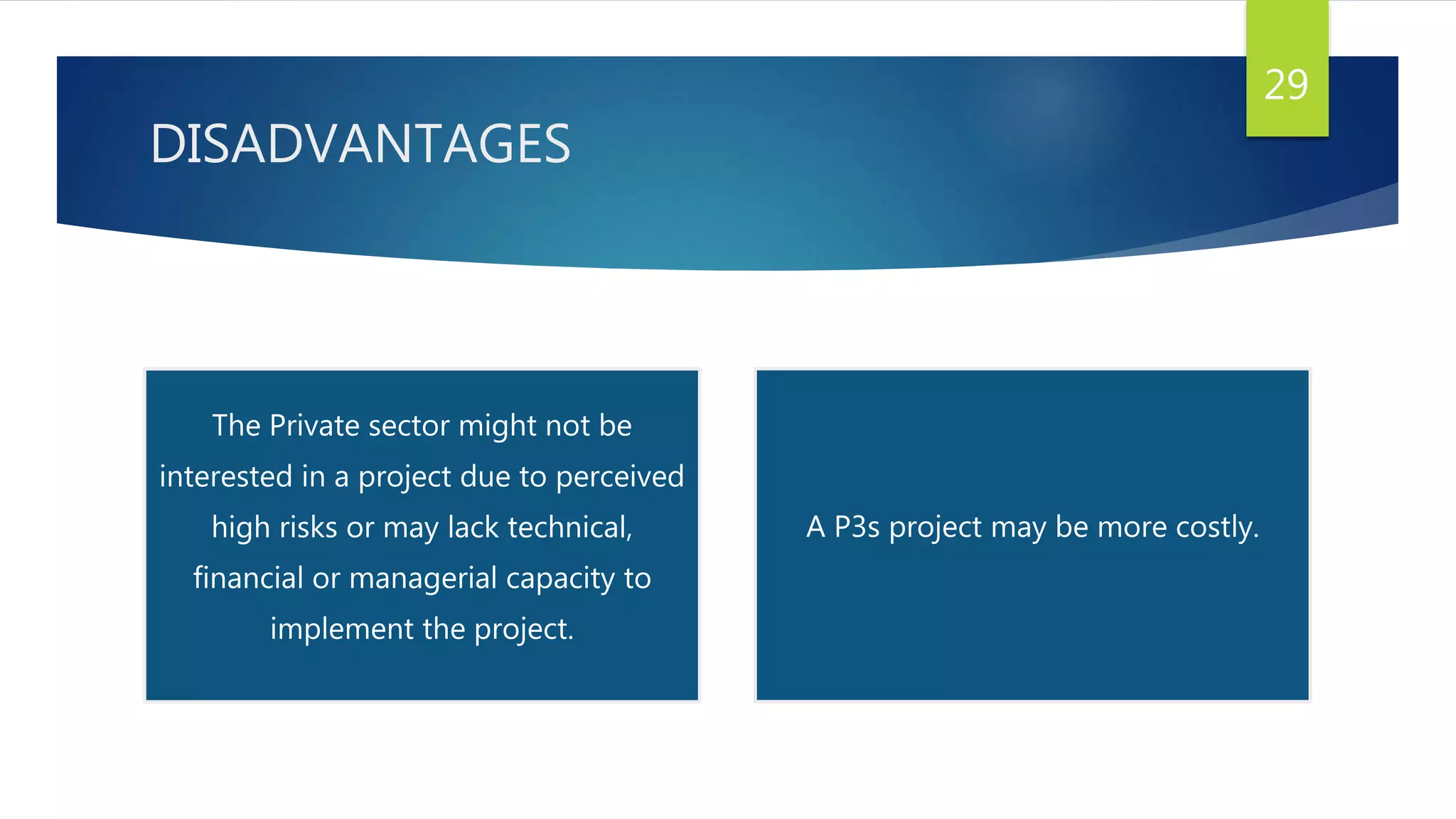 DISADVANTAGES
29
The Private sector might not be
interested in a project due to perceived
high risks or may lack technical,
financial or managerial capacity to
implement the project.
A P3s project may be more costly.
 