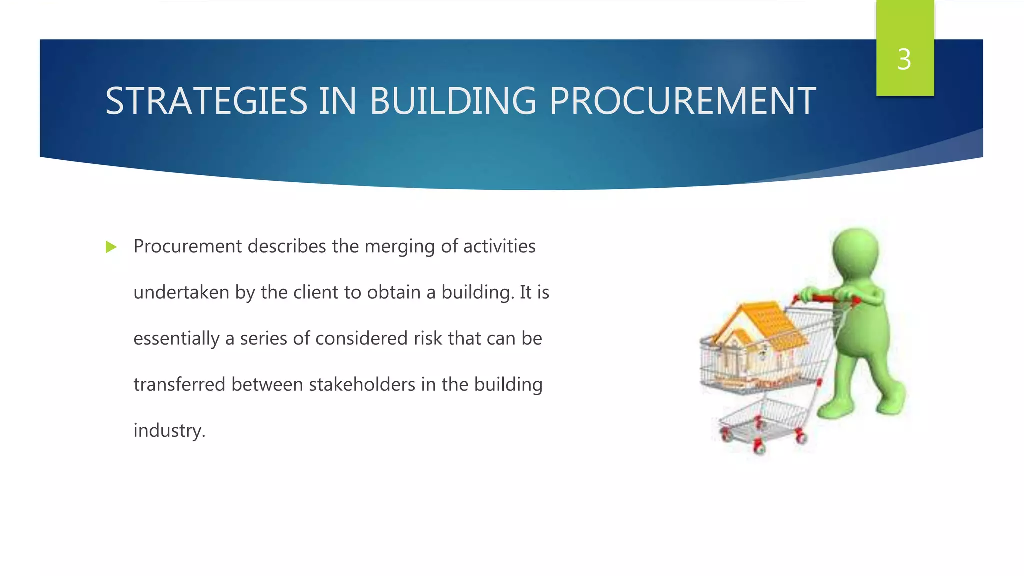 STRATEGIES IN BUILDING PROCUREMENT
 Procurement describes the merging of activities
undertaken by the client to obtain a building. It is
essentially a series of considered risk that can be
transferred between stakeholders in the building
industry.
3
 