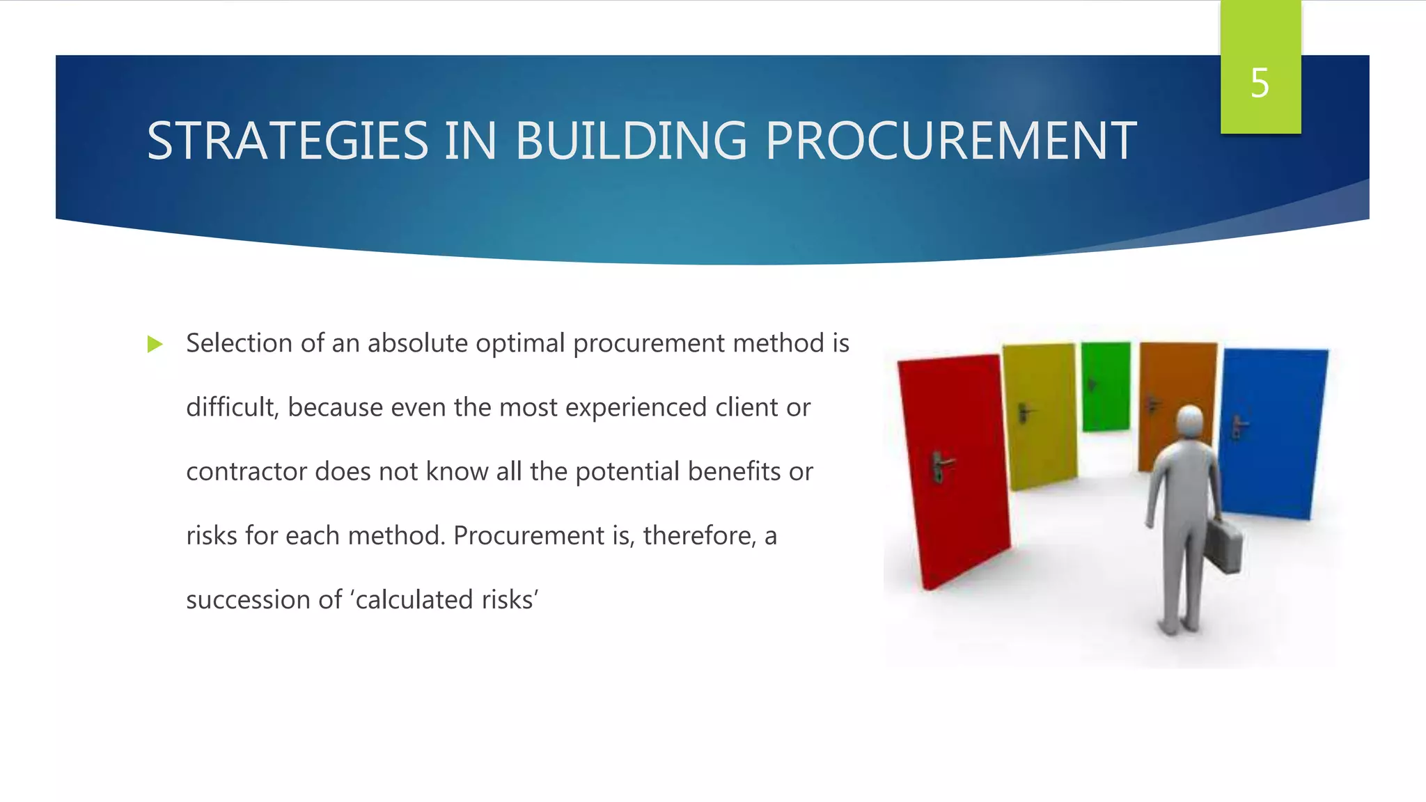 STRATEGIES IN BUILDING PROCUREMENT
 Selection of an absolute optimal procurement method is
difficult, because even the most experienced client or
contractor does not know all the potential benefits or
risks for each method. Procurement is, therefore, a
succession of ‘calculated risks’
5
 