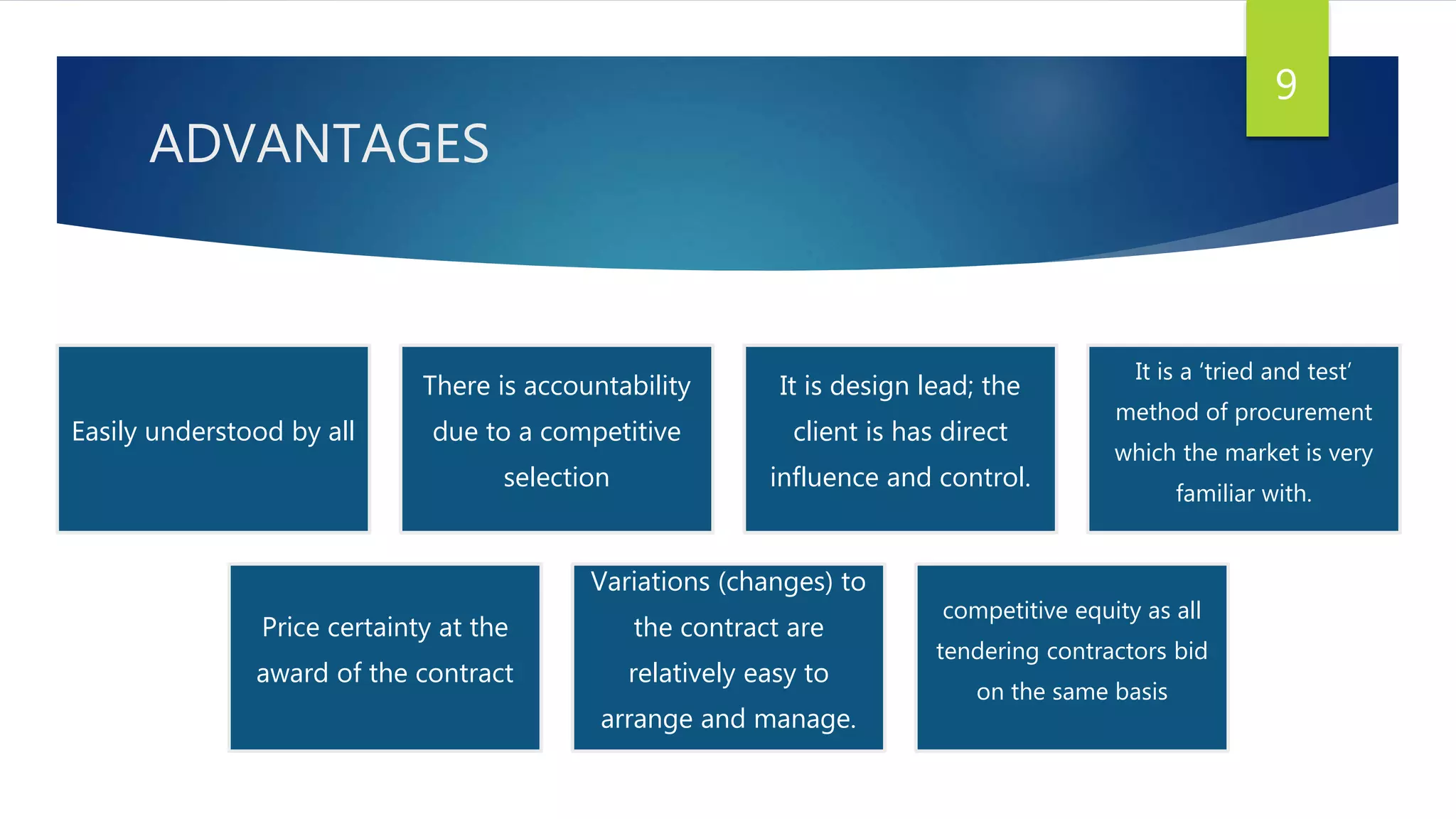 ADVANTAGES
9
Easily understood by all
There is accountability
due to a competitive
selection
It is design lead; the
client is has direct
influence and control.
It is a ‘tried and test’
method of procurement
which the market is very
familiar with.
Price certainty at the
award of the contract
Variations (changes) to
the contract are
relatively easy to
arrange and manage.
competitive equity as all
tendering contractors bid
on the same basis
 