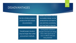 DISADVANTAGES
10
Can be a timely process to
produce the full contract
documentation.
Tenders documents from an
incomplete design can be
produced but can lead to
cost and time uncertainty,
and may lead to disputes.
Overall project duration
may be longer than other
procurement methods.
As the general contractor is
brought to the team post design,
there is little opportunity for
input on effective alternates
being presented.
 