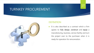 TURNKEY PROCUREMENT
DEFINITION
 It is also described as a contract which a firm
agrees to fully design, construct and equip a
manufacturing, business, service facility and turn
the project over to the purchaser when it is
ready for operation for remuneration.
17
 