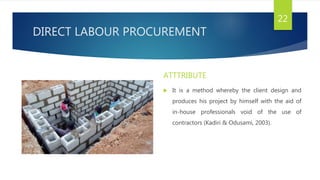 DIRECT LABOUR PROCUREMENT
ATTTRIBUTE
 It is a method whereby the client design and
produces his project by himself with the aid of
in-house professionals void of the use of
contractors (Kadiri & Odusami, 2003).
22
 