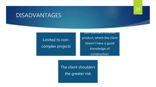 DISADVANTAGES
24
Limited to non-
complex projects
Sub-standard finished
product, where the client
doesn’t have a good
knowledge of
construction.
The client shoulders
the greater risk
 