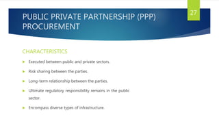 PUBLIC PRIVATE PARTNERSHIP (PPP)
PROCUREMENT
CHARACTERISTICS
 Executed between public and private sectors.
 Risk sharing between the parties.
 Long-term relationship between the parties.
 Ultimate regulatory responsibility remains in the public
sector.
 Encompass diverse types of infrastructure.
27
 