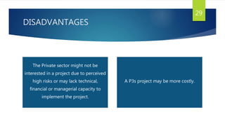 DISADVANTAGES
29
The Private sector might not be
interested in a project due to perceived
high risks or may lack technical,
financial or managerial capacity to
implement the project.
A P3s project may be more costly.
 