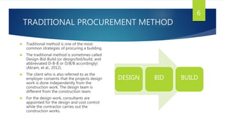 TRADITIONAL PROCUREMENT METHOD
 Traditional method is one of the most
common strategies of procuring a building.
 The traditional method is sometimes called
Design-Bid-Build (or design/bid/build, and
abbreviated D-B-B or D/B/B accordingly)
(Akram, et al., 2012).
 The client who is also referred to as the
employer consents that the projects design
work is done independently from the
construction work. The design team is
different from the construction team.
 For the design work, consultants are
appointed for the design and cost control
while the contractor carries out the
construction works.
DESIGN BID BUILD
6
 